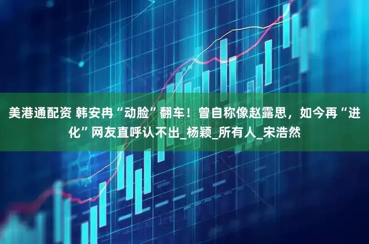 美港通配资 韩安冉“动脸”翻车！曾自称像赵露思，如今再“进化”网友直呼认不出_杨颖_所有人_宋浩然