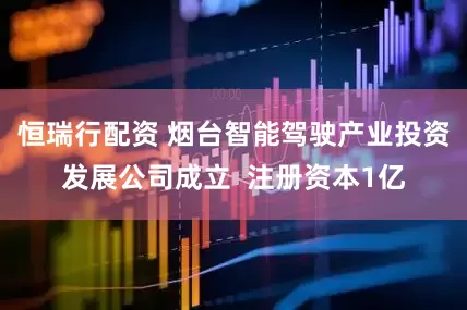 恒瑞行配资 烟台智能驾驶产业投资发展公司成立  注册资本1亿