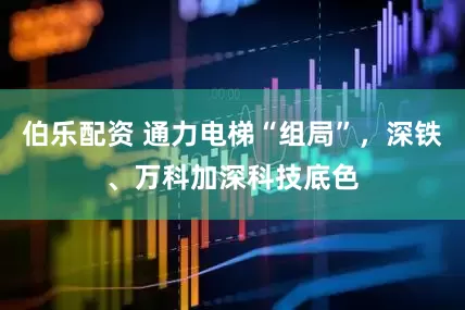 伯乐配资 通力电梯“组局”，深铁、万科加深科技底色