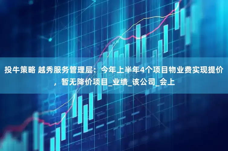 投牛策略 越秀服务管理层：今年上半年4个项目物业费实现提价，暂无降价项目_业绩_该公司_会上