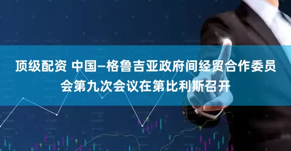 顶级配资 中国—格鲁吉亚政府间经贸合作委员会第九次会议在第比利斯召开