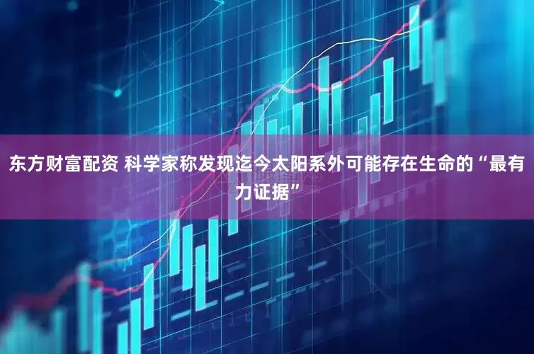 东方财富配资 科学家称发现迄今太阳系外可能存在生命的“最有力证据”