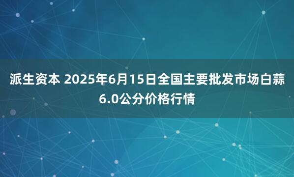 派生资本 2025年6月15日全国主要批发市场白蒜6.0公分价格行情