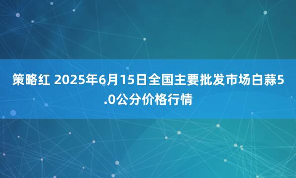 策略红 2025年6月15日全国主要批发市场白蒜5.0公分价格行情