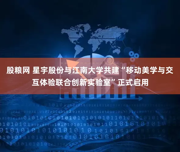 股粮网 星宇股份与江南大学共建“移动美学与交互体验联合创新实验室”正式启用