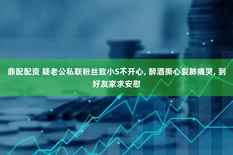 鼎配配资 疑老公私联粉丝致小S不开心, 醉酒撕心裂肺痛哭, 到好友家求安慰