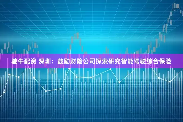 驰牛配资 深圳：鼓励财险公司探索研究智能驾驶综合保险